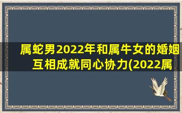 属蛇男2022年和属牛女的婚姻 互相成就同心协力(2022属蛇男和属牛女的婚姻，同心协力成就幸福)